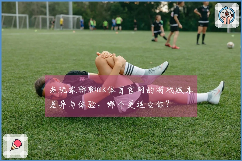 老玩家聊聊mk体育官网的游戏版本差异与体验，哪个更适合你？