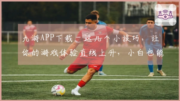 九游APP下载 - 这几个小技巧，让你的游戏体验直线上升，小白也能变大神！