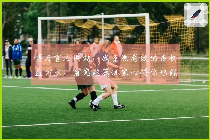 博万官方网站，我亲测有效的高收益打法，看完这篇玩家心得你也能稳赚不赔