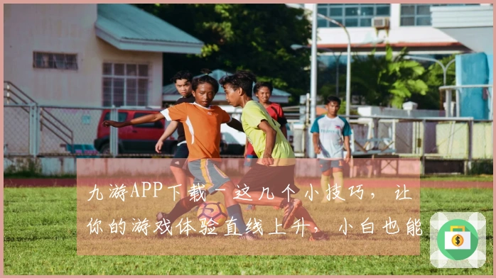 九游APP下载 - 这几个小技巧，让你的游戏体验直线上升，小白也能变大神！