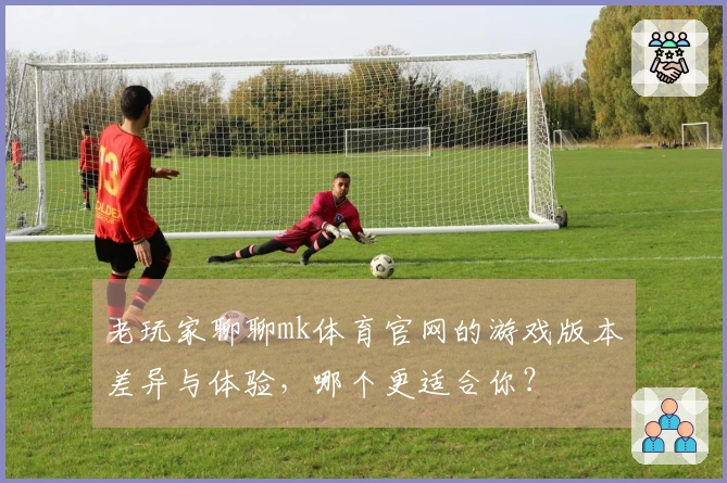 老玩家聊聊mk体育官网的游戏版本差异与体验，哪个更适合你？
