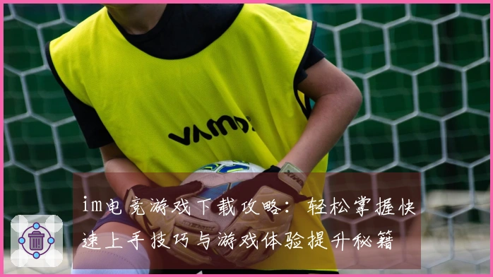im电竞游戏下载攻略：轻松掌握快速上手技巧与游戏体验提升秘籍