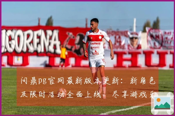 问鼎pg官网最新版本更新：新角色及限时活动全面上线，尽享游戏乐趣！